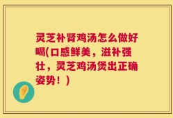 灵芝补肾鸡汤怎么做好喝(口感鲜美，滋补强壮，灵芝鸡汤煲出正确姿势！)