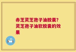赤芝灵芝孢子油胶囊？灵芝孢子油软胶囊的效果