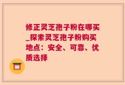 修正灵芝孢子粉在哪买_探索灵芝孢子粉购买地点：安全、可靠、优质选择