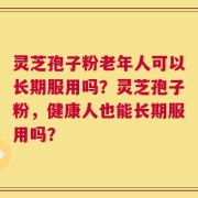 灵芝孢子粉老年人可以长期服用吗？灵芝孢子粉，健康人也能长期服用吗？