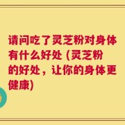 请问吃了灵芝粉对身体有什么好处 (灵芝粉的好处，让你的身体更健康)
