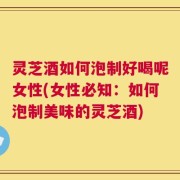 灵芝酒如何泡制好喝呢女性(女性必知：如何泡制美味的灵芝酒)