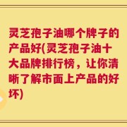 灵芝孢子油哪个牌子的产品好(灵芝孢子油十大品牌排行榜，让你清晰了解市面上产品的好坏)