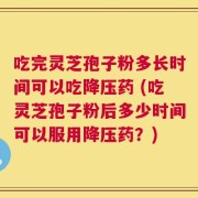 吃完灵芝孢子粉多长时间可以吃降压药 (吃灵芝孢子粉后多少时间可以服用降压药？)