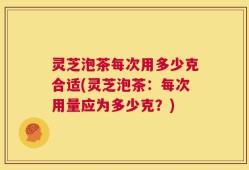 灵芝泡茶每次用多少克合适(灵芝泡茶：每次用量应为多少克？)