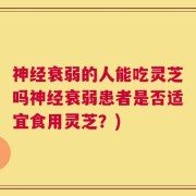 神经衰弱的人能吃灵芝吗神经衰弱患者是否适宜食用灵芝？)