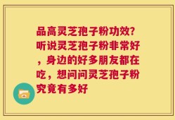 品高灵芝孢子粉功效？听说灵芝孢子粉非常好，身边的好多朋友都在吃，想问问灵芝孢子粉究竟有多好