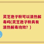 灵芝孢子粉可以清热解毒吗(灵芝孢子粉具有清热解毒功效？)