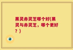 黑灵赤灵芝哪个好(黑灵与赤灵芝，哪个更好？)
