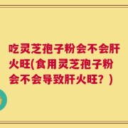 吃灵芝孢子粉会不会肝火旺(食用灵芝孢子粉会不会导致肝火旺？)