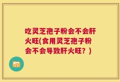 吃灵芝孢子粉会不会肝火旺(食用灵芝孢子粉会不会导致肝火旺？)