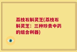 荔枝石斛灵芝(荔枝石斛灵芝：三种珍贵中药的组合利器)