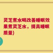 灵芝煮水喝改善睡眠效果煮灵芝水，提高睡眠质量)