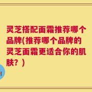 灵芝搭配面霜推荐哪个品牌(推荐哪个品牌的灵芝面霜更适合你的肌肤？)