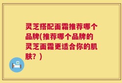 灵芝搭配面霜推荐哪个品牌(推荐哪个品牌的灵芝面霜更适合你的肌肤？)