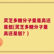 灵芝多糖分子量是高还是低(灵芝多糖分子量高还是低？)