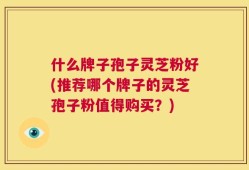 什么牌子孢子灵芝粉好(推荐哪个牌子的灵芝孢子粉值得购买？)