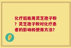 化疗后能用灵芝孢子粉？灵芝孢子粉对化疗患者的影响和使用方法？