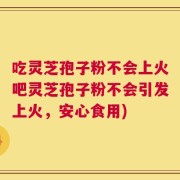 吃灵芝孢子粉不会上火吧灵芝孢子粉不会引发上火，安心食用)
