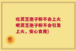 吃灵芝孢子粉不会上火吧灵芝孢子粉不会引发上火，安心食用)