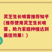 灵芝生长喷雾推荐知乎(推荐使用灵芝生长喷雾，助力家庭种植达到最佳效果！)