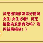 灵芝植物染发素好用吗女生(女生必看！灵芝植物染发素有效吗？测评结果揭晓！)