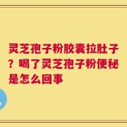 灵芝孢子粉胶囊拉肚子？喝了灵芝孢子粉便秘是怎么回事
