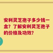 安利灵芝孢子多少钱一盒？了解安利灵芝孢子的价格及功效？