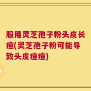 服用灵芝孢子粉头皮长痘(灵芝孢子粉可能导致头皮痘痘)