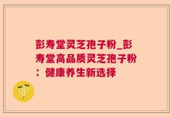 彭寿堂灵芝孢子粉_彭寿堂高品质灵芝孢子粉：健康养生新选择