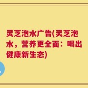 灵芝泡水广告(灵芝泡水，营养更全面：喝出健康新生态)