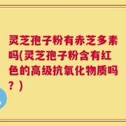 灵芝孢子粉有赤芝多素吗(灵芝孢子粉含有红色的高级抗氧化物质吗？)
