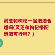 灵芝和枸杞一起泡酒合适吗(灵芝和枸杞搭配泡酒可行吗？)