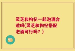 灵芝和枸杞一起泡酒合适吗(灵芝和枸杞搭配泡酒可行吗？)