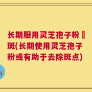 长期服用灵芝孢子粉袪斑(长期使用灵芝孢子粉或有助于去除斑点)