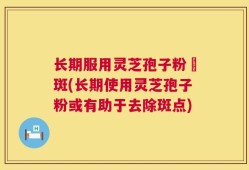 长期服用灵芝孢子粉袪斑(长期使用灵芝孢子粉或有助于去除斑点)