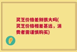 灵芝价格差别很大吗(灵芝价格相差甚远，消费者需谨慎购买)