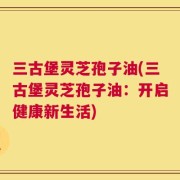 三古堡灵芝孢子油(三古堡灵芝孢子油：开启健康新生活)