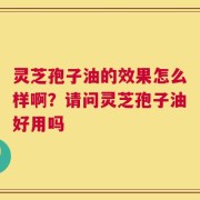 灵芝孢子油的效果怎么样啊？请问灵芝孢子油好用吗