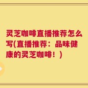 灵芝咖啡直播推荐怎么写(直播推荐：品味健康的灵芝咖啡！)