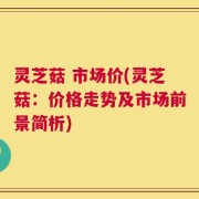 灵芝菇 市场价(灵芝菇：价格走势及市场前景简析)