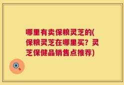 哪里有卖保粮灵芝的(保粮灵芝在哪里买？灵芝保健品销售点推荐)