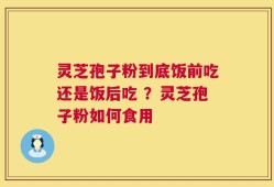 灵芝孢子粉到底饭前吃还是饭后吃 ？灵芝孢子粉如何食用
