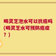 喝灵芝泡水可以抗癌吗(喝灵芝水可预防癌症？)