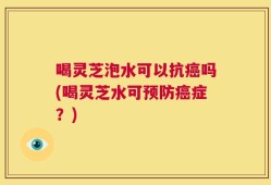 喝灵芝泡水可以抗癌吗(喝灵芝水可预防癌症？)