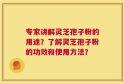 专家讲解灵芝孢子粉的用途？了解灵芝孢子粉的功效和使用方法？