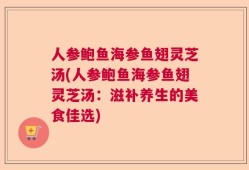 人参鲍鱼海参鱼翅灵芝汤(人参鲍鱼海参鱼翅灵芝汤：滋补养生的美食佳选)