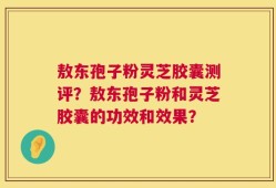 敖东孢子粉灵芝胶囊测评？敖东孢子粉和灵芝胶囊的功效和效果？