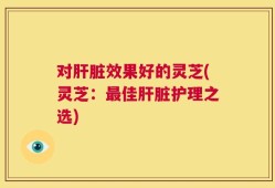 对肝脏效果好的灵芝(灵芝：最佳肝脏护理之选)