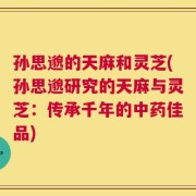 孙思邈的天麻和灵芝(孙思邈研究的天麻与灵芝：传承千年的中药佳品)